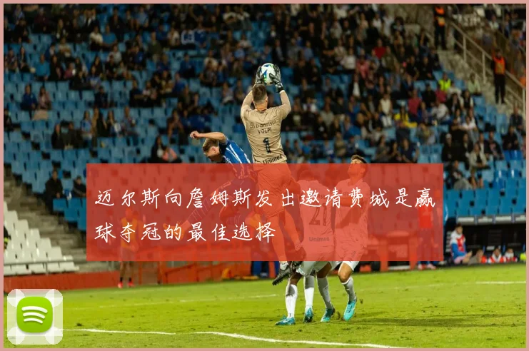迈尔斯向詹姆斯发出邀请费城是赢球夺冠的最佳选择