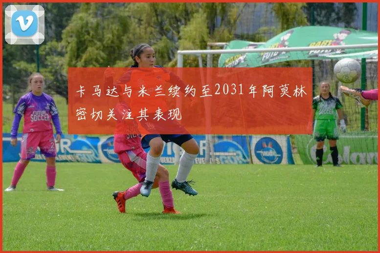 卡马达与米兰续约至2031年阿莫林密切关注其表现