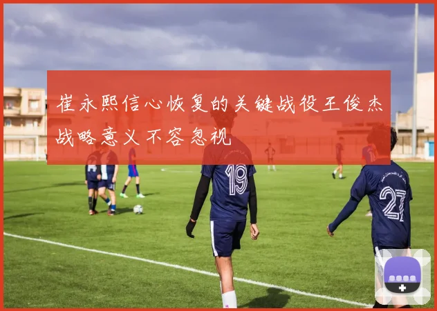 崔永熙信心恢复的关键战役王俊杰战略意义不容忽视