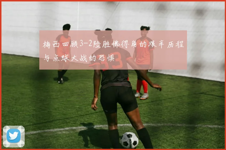 梅西回顾3-2险胜佛得角的艰辛历程与点球大战的恐惧
