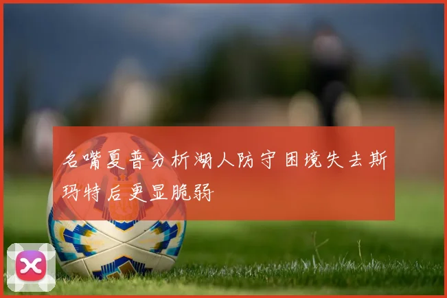 名嘴夏普分析湖人防守困境失去斯玛特后更显脆弱