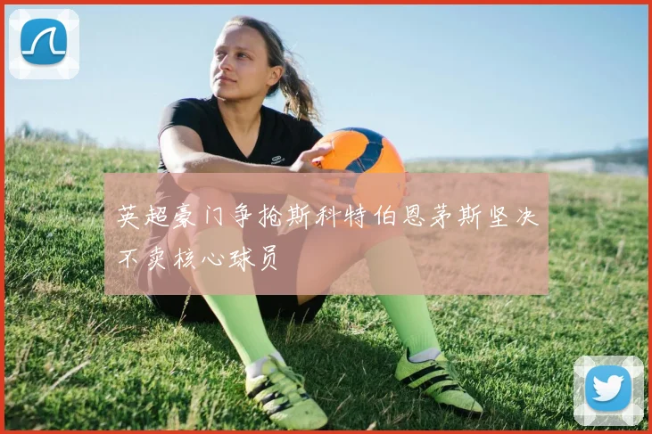 英超豪门争抢斯科特伯恩茅斯坚决不卖核心球员