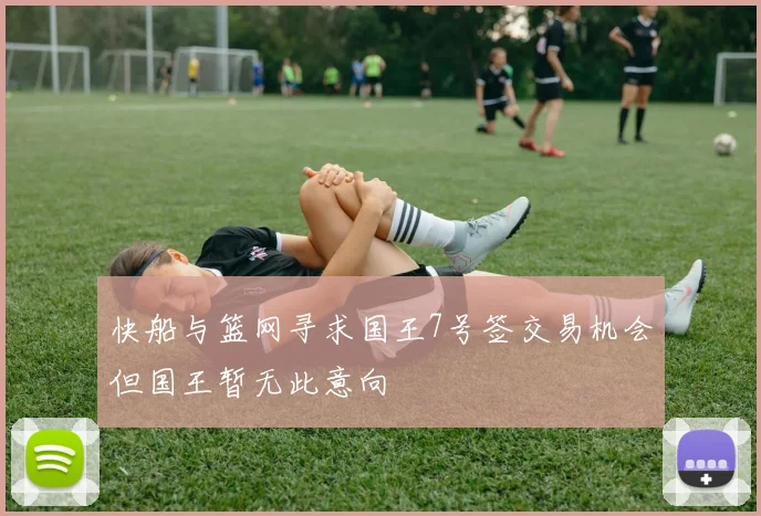快船与篮网寻求国王7号签交易机会但国王暂无此意向