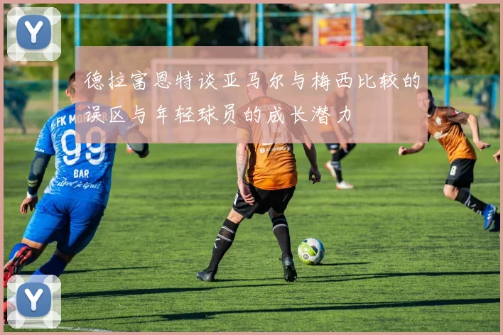 德拉富恩特谈亚马尔与梅西比较的误区与年轻球员的成长潜力