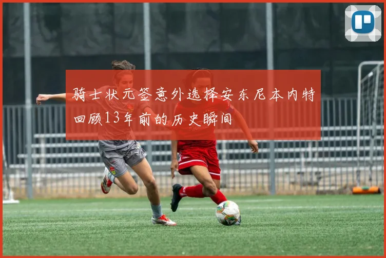 骑士状元签意外选择安东尼本内特回顾13年前的历史瞬间