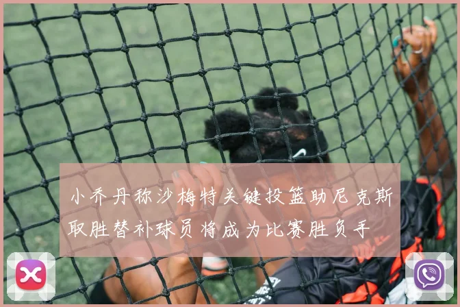 小乔丹称沙梅特关键投篮助尼克斯取胜替补球员将成为比赛胜负手