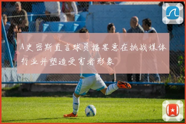 A史密斯直言球员播客意在挑战媒体行业并塑造受害者形象