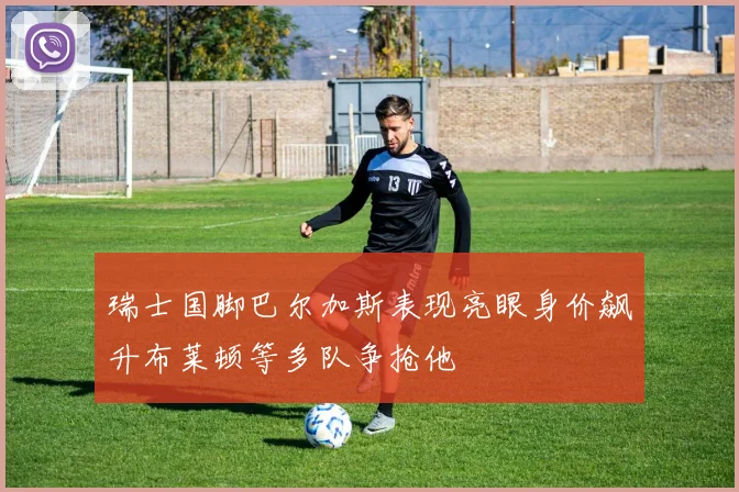 瑞士国脚巴尔加斯表现亮眼身价飙升布莱顿等多队争抢他