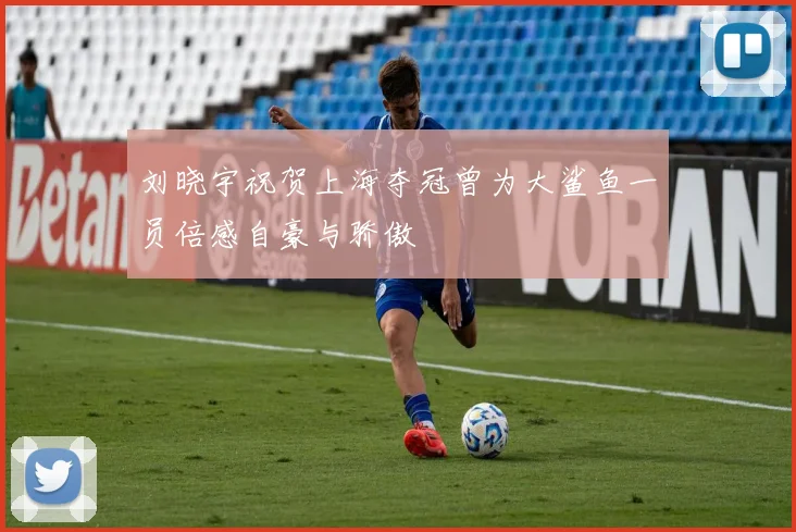 刘晓宇祝贺上海夺冠曾为大鲨鱼一员倍感自豪与骄傲
