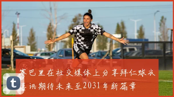赛巴里在社交媒体上分享拜仁球衣喜讯期待未来至2031年新篇章