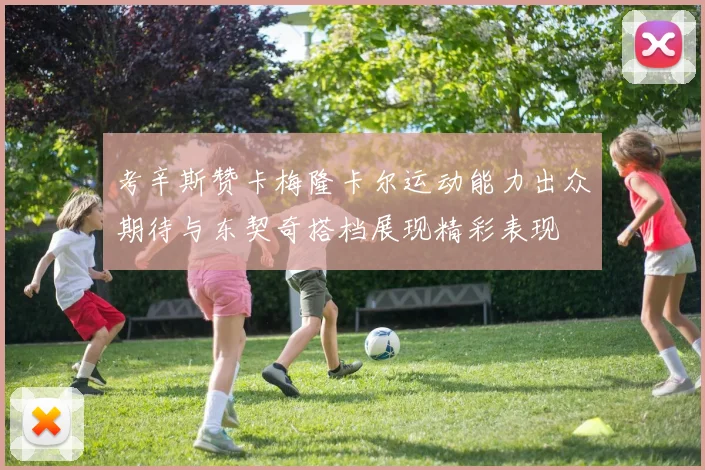 考辛斯赞卡梅隆卡尔运动能力出众期待与东契奇搭档展现精彩表现