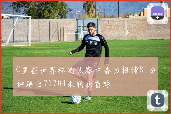 C罗在世界杯淘汰赛中奋力拼搏81分钟跑出71704米斩获首球