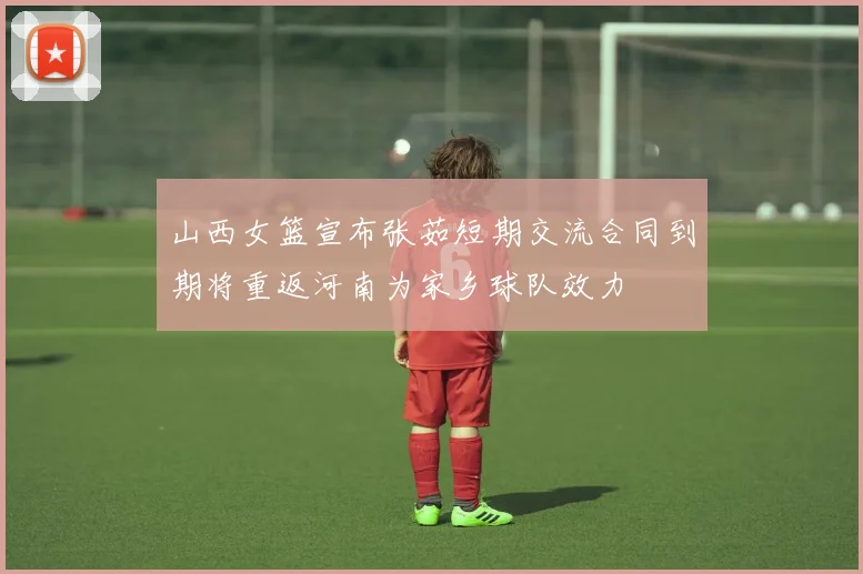 山西女篮宣布张茹短期交流合同到期将重返河南为家乡球队效力