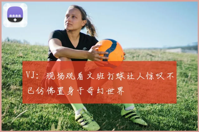 VJ：现场观看文班打球让人惊叹不已仿佛置身于奇幻世界