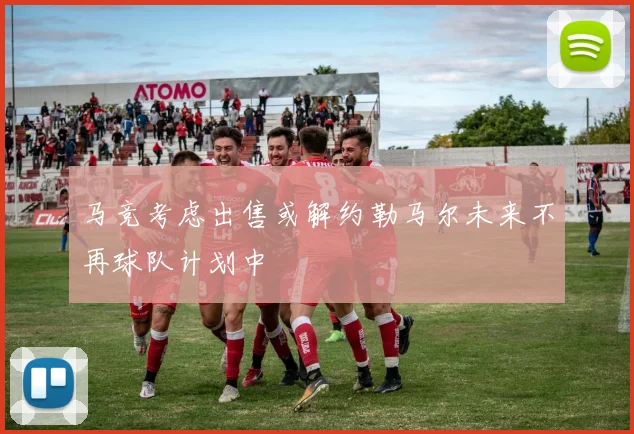 马竞考虑出售或解约勒马尔未来不再球队计划中