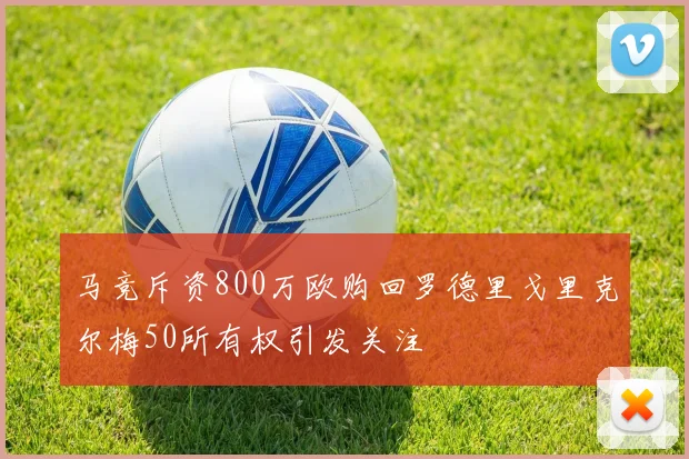 马竞斥资800万欧购回罗德里戈里克尔梅50所有权引发关注
